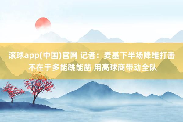 滚球app(中国)官网 记者：麦基下半场降维打击 不在于多能跳能凿 用高球商带动全队