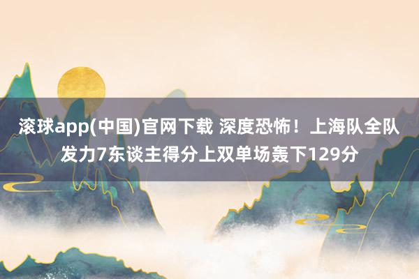 滚球app(中国)官网下载 深度恐怖！上海队全队发力7东谈主得分上双单场轰下129分