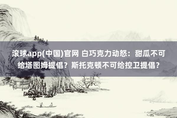 滚球app(中国)官网 白巧克力动怒：甜瓜不可给塔图姆提倡？斯托克顿不可给控卫提倡？