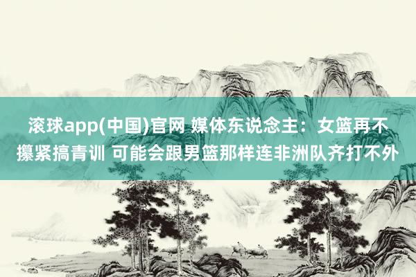 滚球app(中国)官网 媒体东说念主：女篮再不攥紧搞青训 可能会跟男篮那样连非洲队齐打不外