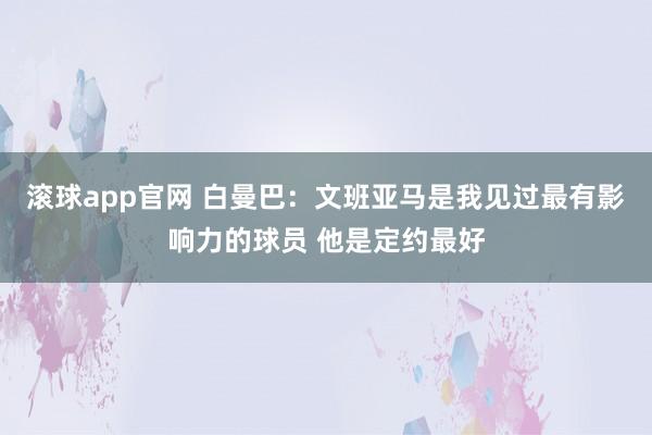 滚球app官网 白曼巴：文班亚马是我见过最有影响力的球员 他是定约最好