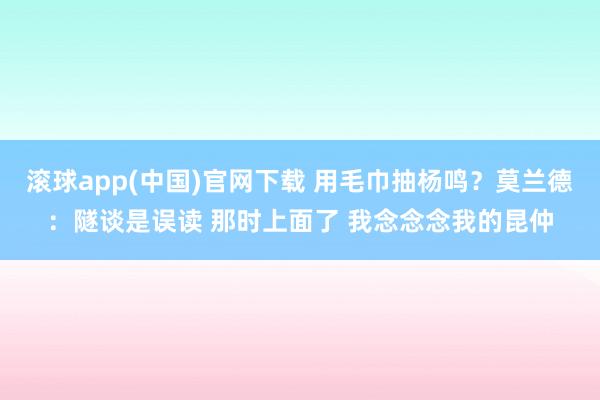 滚球app(中国)官网下载 用毛巾抽杨鸣？莫兰德：隧谈是误读 那时上面了 我念念念我的昆仲