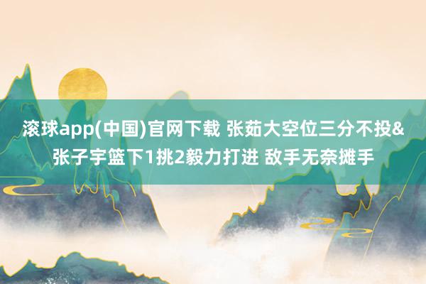 滚球app(中国)官网下载 张茹大空位三分不投&张子宇篮下1挑2毅力打进 敌手无奈摊手