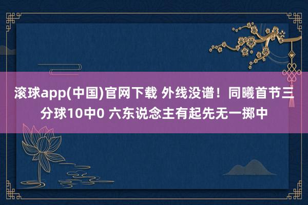 滚球app(中国)官网下载 外线没谱！同曦首节三分球10中0 六东说念主有起先无一掷中