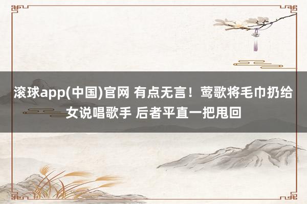 滚球app(中国)官网 有点无言！莺歌将毛巾扔给女说唱歌手 后者平直一把甩回