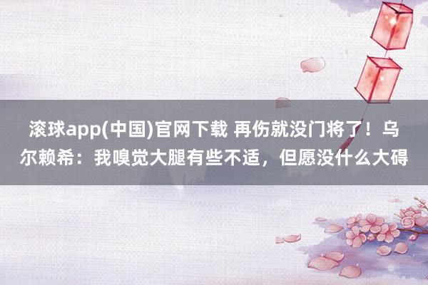 滚球app(中国)官网下载 再伤就没门将了！乌尔赖希：我嗅觉大腿有些不适，但愿没什么大碍