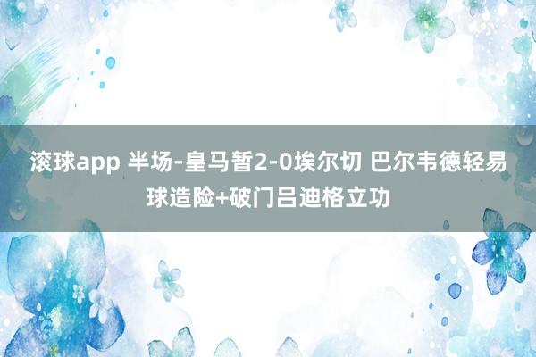滚球app 半场-皇马暂2-0埃尔切 巴尔韦德轻易球造险+破门吕迪格立功