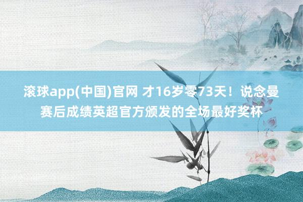 滚球app(中国)官网 才16岁零73天！说念曼赛后成绩英超官方颁发的全场最好奖杯