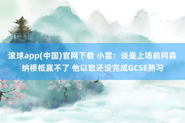 滚球app(中国)官网下载 小雷：谈曼上场前阿森纳根柢赢不了 他以致还没完成GCSE熟习