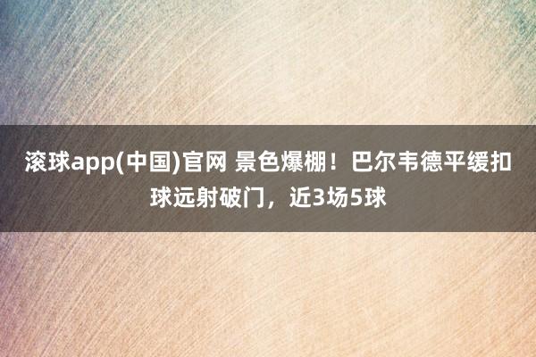 滚球app(中国)官网 景色爆棚！巴尔韦德平缓扣球远射破门，近3场5球