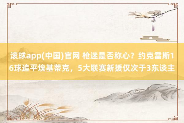 滚球app(中国)官网 枪迷是否称心？约克雷斯16球追平埃基蒂克，5大联赛新援仅次于3东谈主