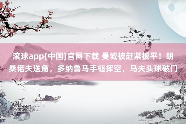 滚球app(中国)官网下载 曼城被赶紧扳平！胡桑诺夫送角，多纳鲁马手槌挥空，马夫头球破门