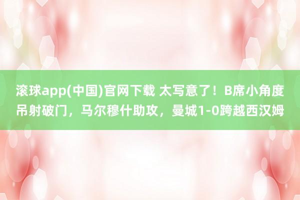滚球app(中国)官网下载 太写意了！B席小角度吊射破门，马尔穆什助攻，曼城1-0跨越西汉姆