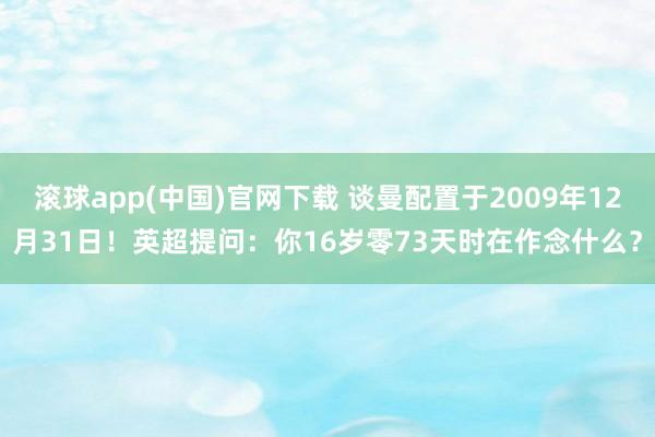滚球app(中国)官网下载 谈曼配置于2009年12月31日！英超提问：你16岁零73天时在作念什么？