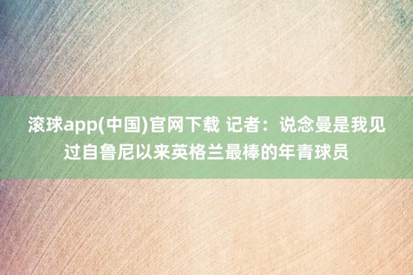 滚球app(中国)官网下载 记者：说念曼是我见过自鲁尼以来英格兰最棒的年青球员