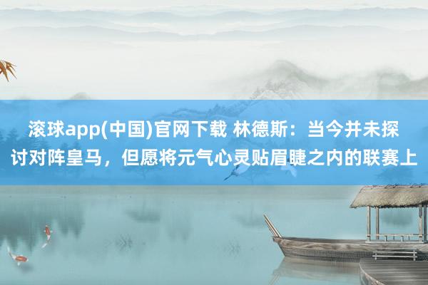 滚球app(中国)官网下载 林德斯：当今并未探讨对阵皇马，但愿将元气心灵贴眉睫之内的联赛上