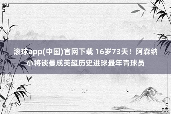 滚球app(中国)官网下载 16岁73天！阿森纳小将谈曼成英超历史进球最年青球员