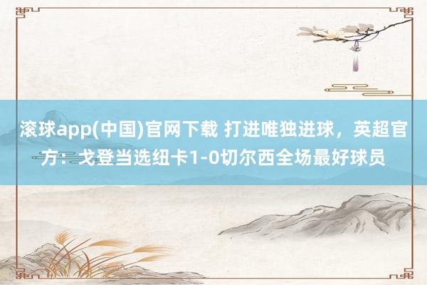 滚球app(中国)官网下载 打进唯独进球，英超官方：戈登当选纽卡1-0切尔西全场最好球员