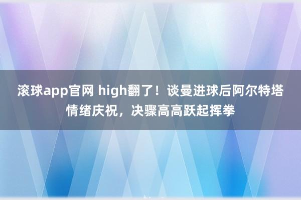 滚球app官网 high翻了！谈曼进球后阿尔特塔情绪庆祝，决骤高高跃起挥拳