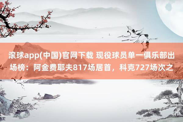 滚球app(中国)官网下载 现役球员单一俱乐部出场榜：阿金费耶夫817场居首，科克727场次之