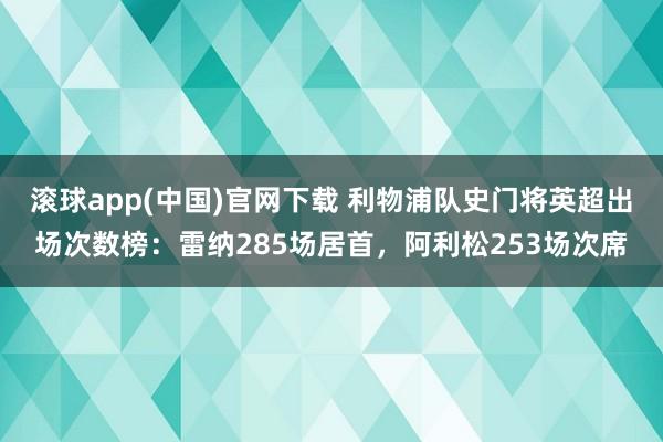 滚球app(中国)官网下载 利物浦队史门将英超出场次数榜：雷纳285场居首，阿利松253场次席