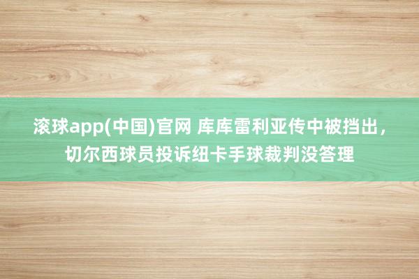 滚球app(中国)官网 库库雷利亚传中被挡出，切尔西球员投诉纽卡手球裁判没答理