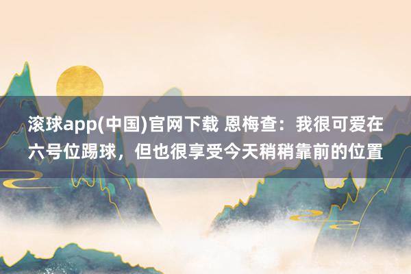滚球app(中国)官网下载 恩梅查：我很可爱在六号位踢球，但也很享受今天稍稍靠前的位置