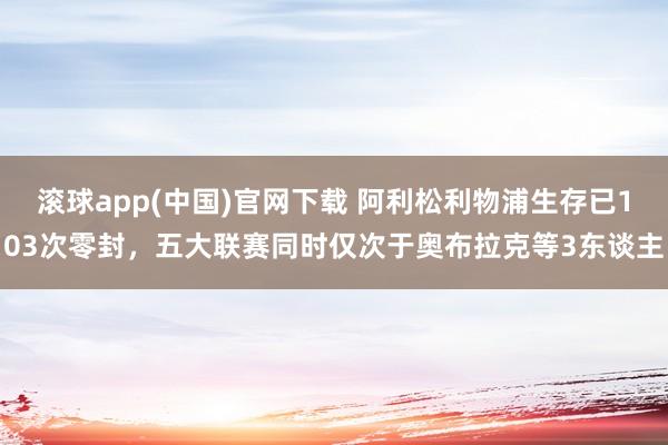 滚球app(中国)官网下载 阿利松利物浦生存已103次零封，五大联赛同时仅次于奥布拉克等3东谈主