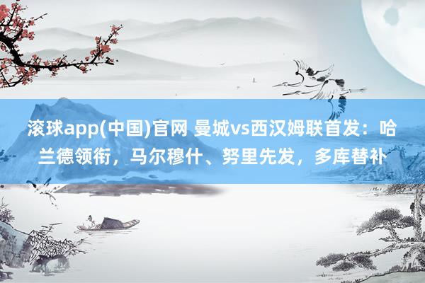 滚球app(中国)官网 曼城vs西汉姆联首发：哈兰德领衔，马尔穆什、努里先发，多库替补
