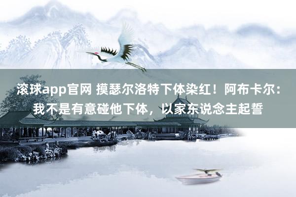 滚球app官网 摸瑟尔洛特下体染红！阿布卡尔：我不是有意碰他下体，以家东说念主起誓