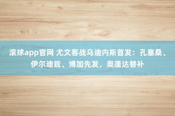 滚球app官网 尤文客战乌迪内斯首发：孔塞桑、伊尔迪兹、博加先发，奥蓬达替补