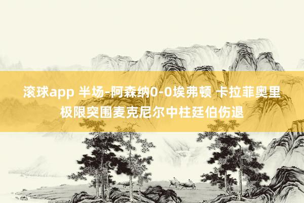 滚球app 半场-阿森纳0-0埃弗顿 卡拉菲奥里极限突围麦克尼尔中柱廷伯伤退