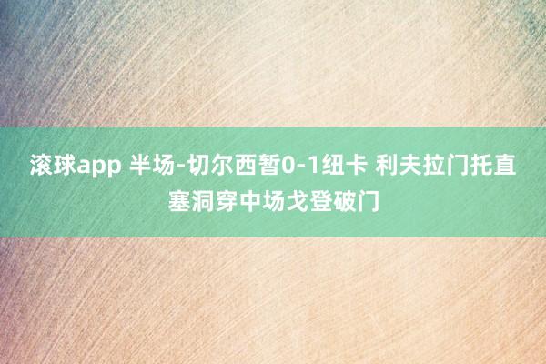 滚球app 半场-切尔西暂0-1纽卡 利夫拉门托直塞洞穿中场戈登破门