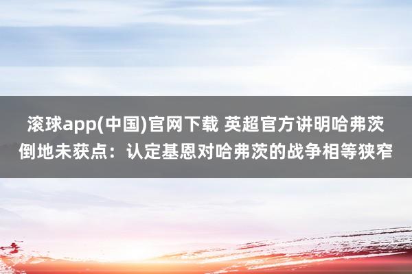 滚球app(中国)官网下载 英超官方讲明哈弗茨倒地未获点：认定基恩对哈弗茨的战争相等狭窄