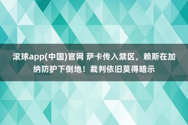 滚球app(中国)官网 萨卡传入禁区，赖斯在加纳防护下倒地！裁判依旧莫得暗示
