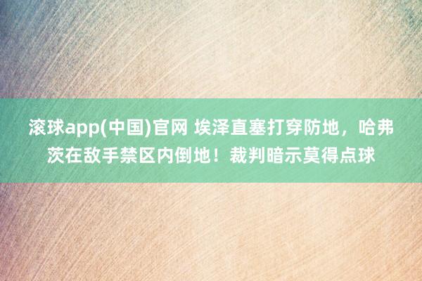 滚球app(中国)官网 埃泽直塞打穿防地，哈弗茨在敌手禁区内倒地！裁判暗示莫得点球