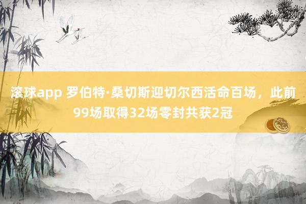 滚球app 罗伯特·桑切斯迎切尔西活命百场，此前99场取得32场零封共获2冠