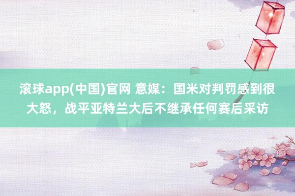 滚球app(中国)官网 意媒：国米对判罚感到很大怒，战平亚特兰大后不继承任何赛后采访