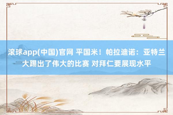 滚球app(中国)官网 平国米！帕拉迪诺：亚特兰大踢出了伟大的比赛 对拜仁要展现水平