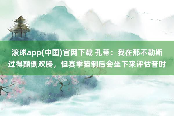 滚球app(中国)官网下载 孔蒂：我在那不勒斯过得颠倒欢腾，但赛季箝制后会坐下来评估昔时