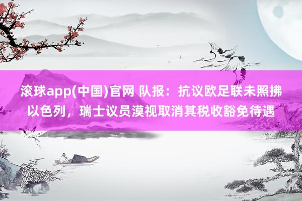 滚球app(中国)官网 队报：抗议欧足联未照拂以色列，瑞士议员漠视取消其税收豁免待遇