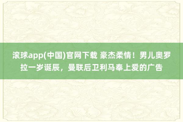 滚球app(中国)官网下载 豪杰柔情！男儿奥罗拉一岁诞辰，曼联后卫利马奉上爱的广告