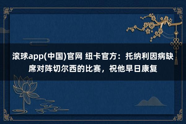 滚球app(中国)官网 纽卡官方：托纳利因病缺席对阵切尔西的比赛，祝他早日康复