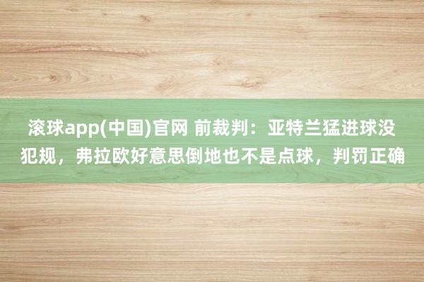 滚球app(中国)官网 前裁判：亚特兰猛进球没犯规，弗拉欧好意思倒地也不是点球，判罚正确
