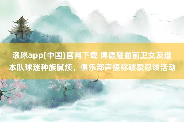 滚球app(中国)官网下载 博德耀面前卫女友遭本队球迷种族腻烦，俱乐部声援称破裂忍该活动