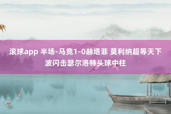 滚球app 半场-马竞1-0赫塔菲 莫利纳超等天下波闪击瑟尔洛特头球中柱