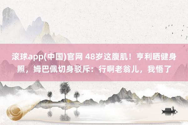 滚球app(中国)官网 48岁这腹肌！亨利晒健身照，姆巴佩切身驳斥：行啊老翁儿，我悟了