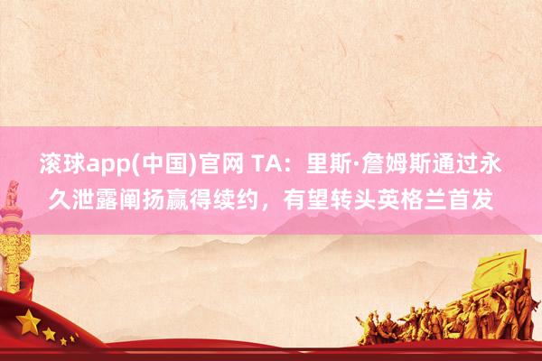 滚球app(中国)官网 TA：里斯·詹姆斯通过永久泄露阐扬赢得续约，有望转头英格兰首发