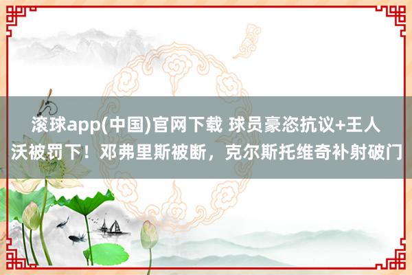 滚球app(中国)官网下载 球员豪恣抗议+王人沃被罚下！邓弗里斯被断，克尔斯托维奇补射破门