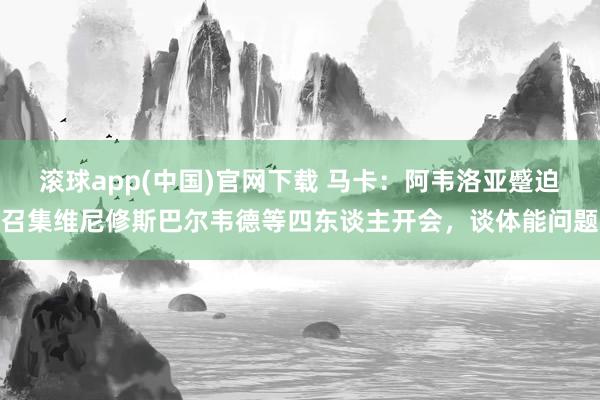 滚球app(中国)官网下载 马卡：阿韦洛亚蹙迫召集维尼修斯巴尔韦德等四东谈主开会，谈体能问题